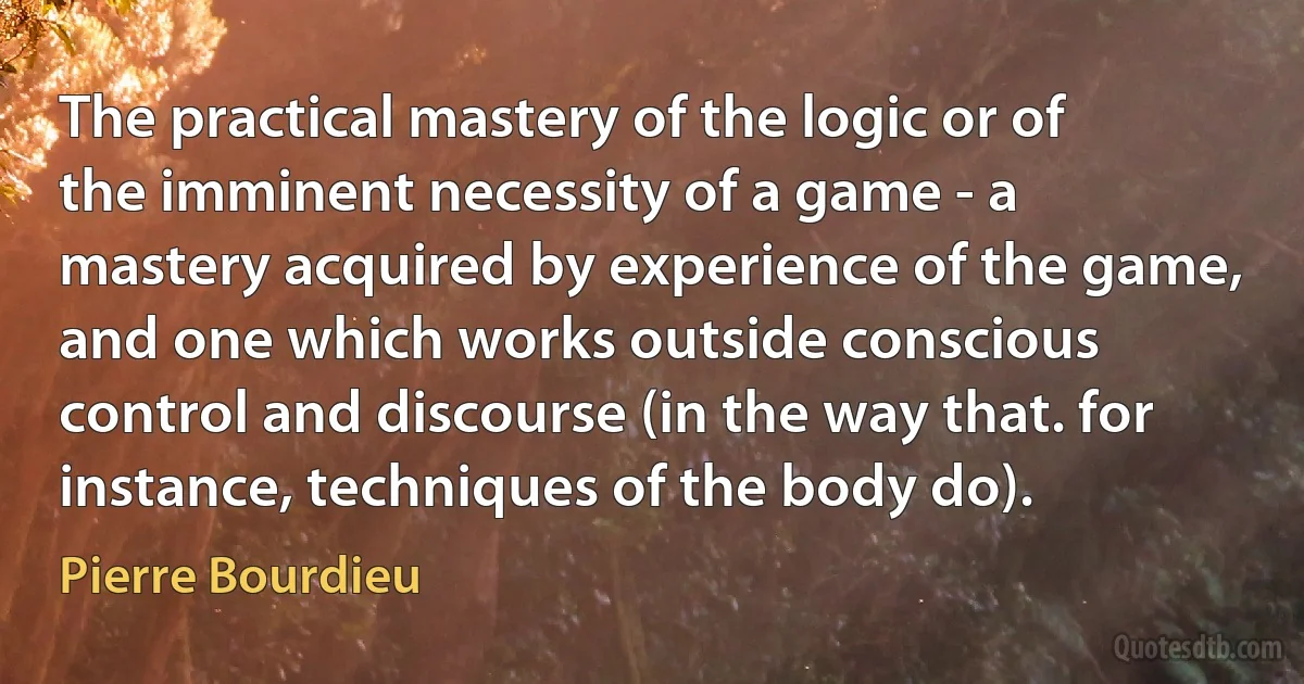 The practical mastery of the logic or of the imminent necessity of a game - a mastery acquired by experience of the game, and one which works outside conscious control and discourse (in the way that. for instance, techniques of the body do). (Pierre Bourdieu)