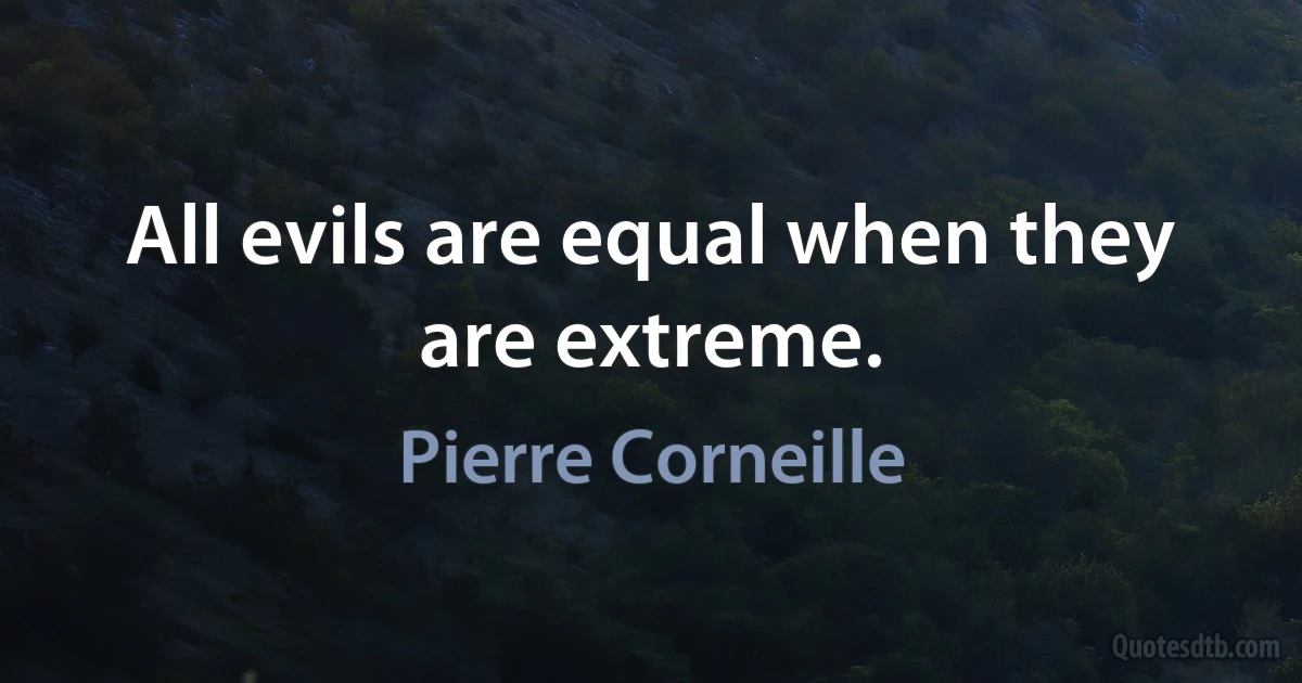 All evils are equal when they are extreme. (Pierre Corneille)