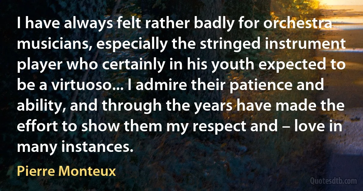 I have always felt rather badly for orchestra musicians, especially the stringed instrument player who certainly in his youth expected to be a virtuoso... I admire their patience and ability, and through the years have made the effort to show them my respect and – love in many instances. (Pierre Monteux)