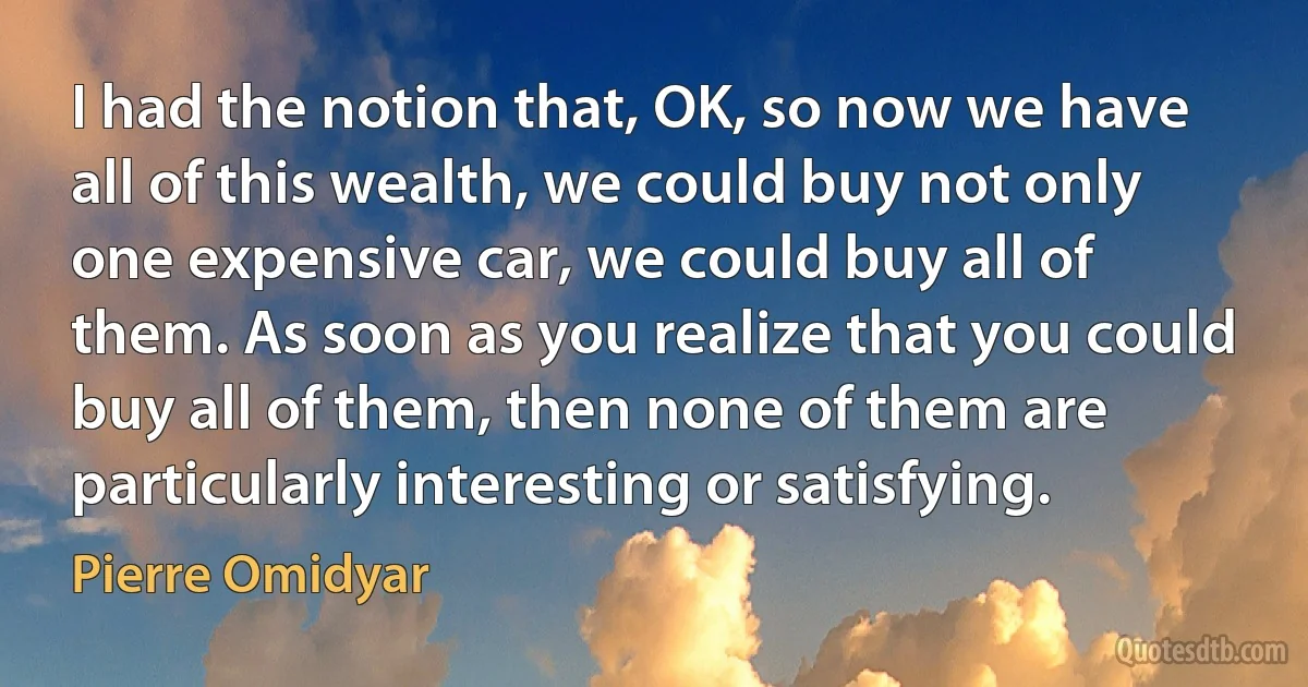 I had the notion that, OK, so now we have all of this wealth, we could buy not only one expensive car, we could buy all of them. As soon as you realize that you could buy all of them, then none of them are particularly interesting or satisfying. (Pierre Omidyar)