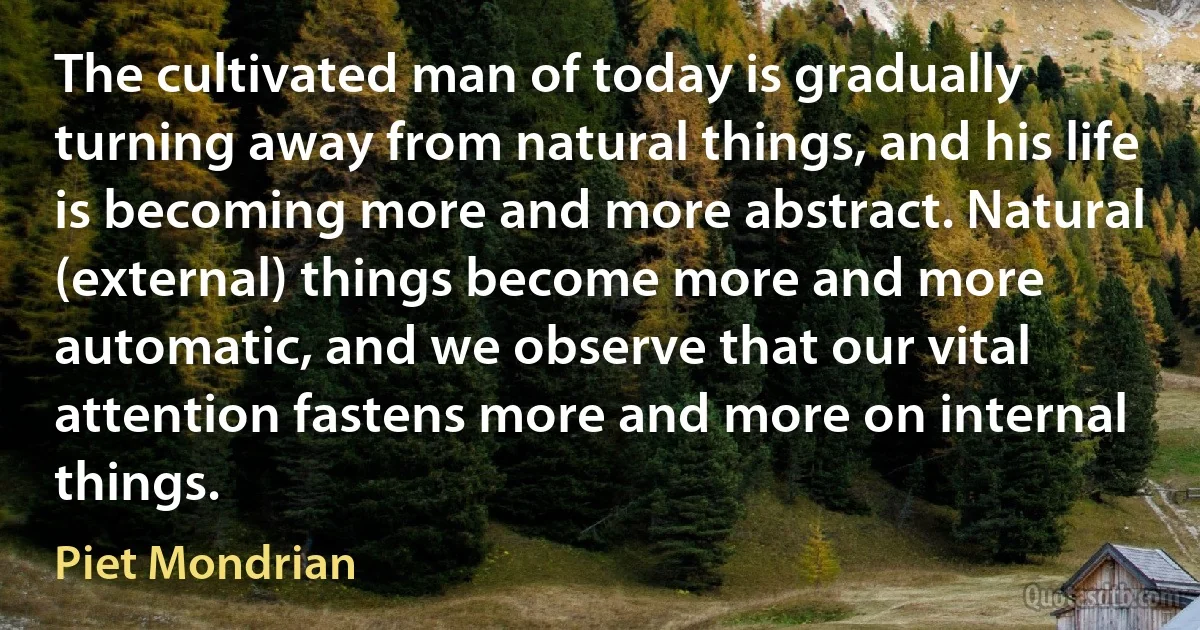 The cultivated man of today is gradually turning away from natural things, and his life is becoming more and more abstract. Natural (external) things become more and more automatic, and we observe that our vital attention fastens more and more on internal things. (Piet Mondrian)