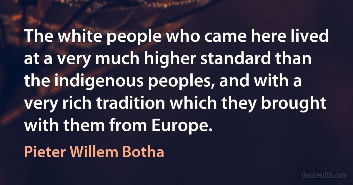 The white people who came here lived at a very much higher standard than the indigenous peoples, and with a very rich tradition which they brought with them from Europe. (Pieter Willem Botha)