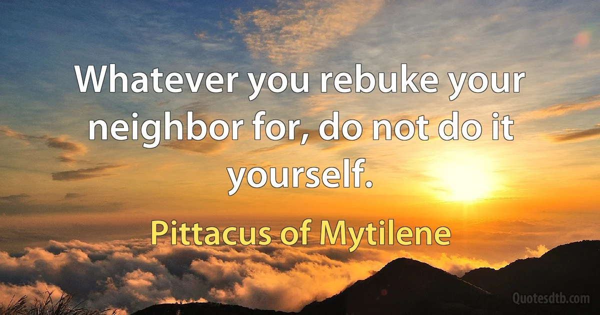 Whatever you rebuke your neighbor for, do not do it yourself. (Pittacus of Mytilene)