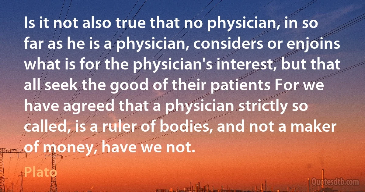 Is it not also true that no physician, in so far as he is a physician, considers or enjoins what is for the physician's interest, but that all seek the good of their patients For we have agreed that a physician strictly so called, is a ruler of bodies, and not a maker of money, have we not. (Plato)