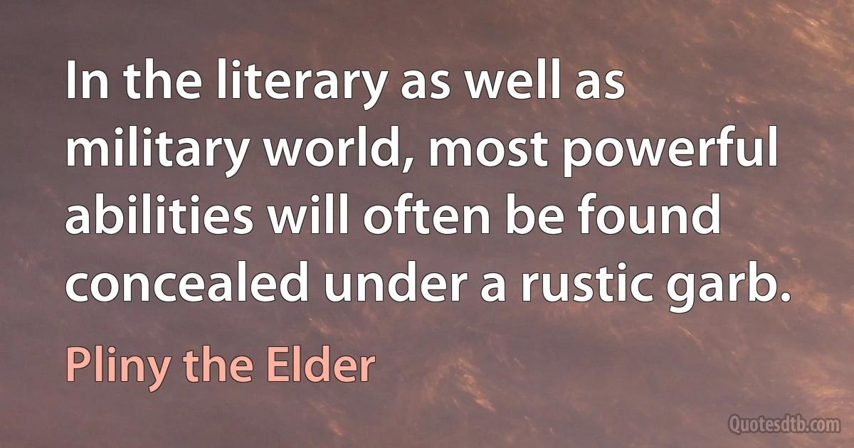 In the literary as well as military world, most powerful abilities will often be found concealed under a rustic garb. (Pliny the Elder)