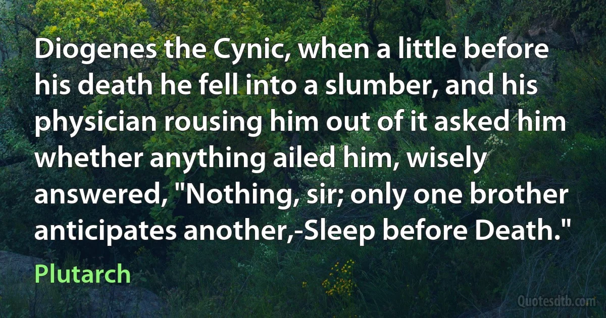 Diogenes the Cynic, when a little before his death he fell into a slumber, and his physician rousing him out of it asked him whether anything ailed him, wisely answered, "Nothing, sir; only one brother anticipates another,-Sleep before Death." (Plutarch)