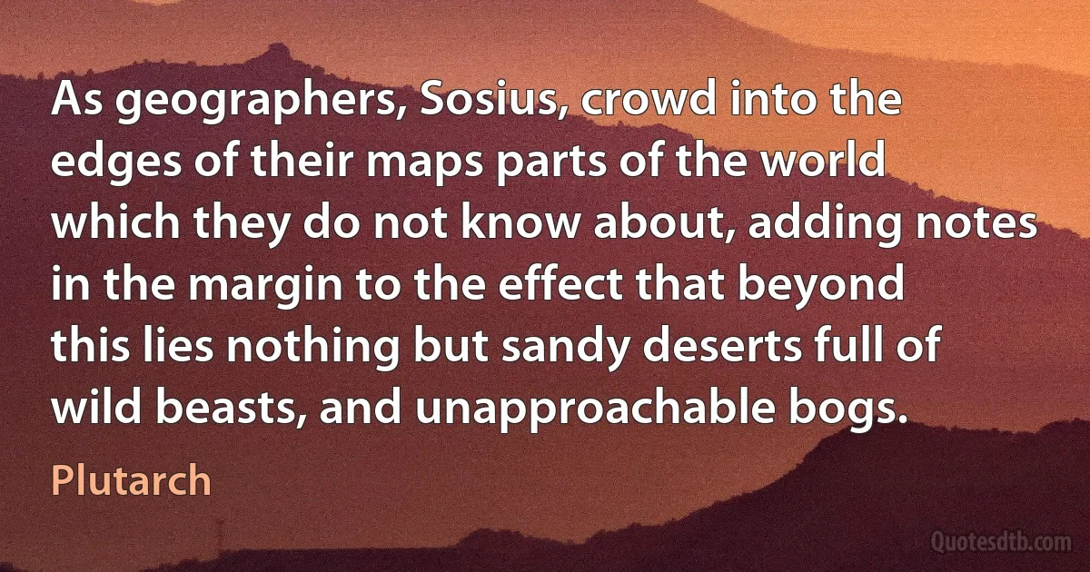 As geographers, Sosius, crowd into the edges of their maps parts of the world which they do not know about, adding notes in the margin to the effect that beyond this lies nothing but sandy deserts full of wild beasts, and unapproachable bogs. (Plutarch)