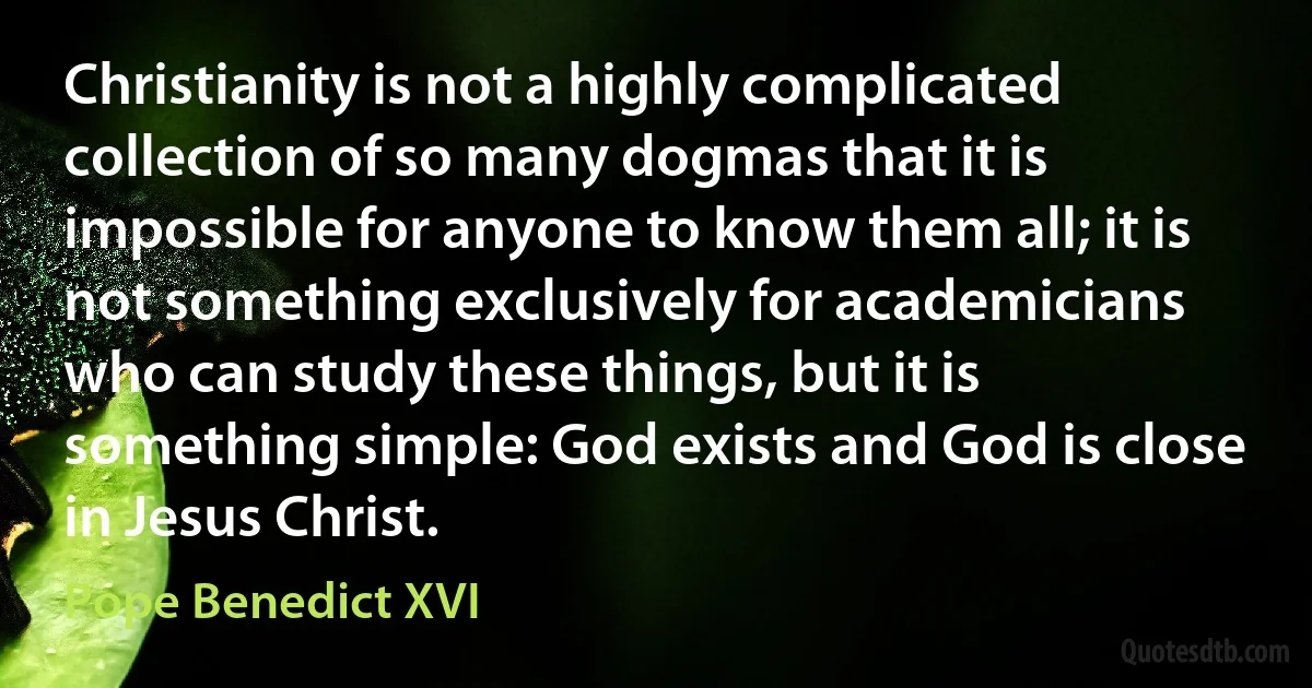 Christianity is not a highly complicated collection of so many dogmas that it is impossible for anyone to know them all; it is not something exclusively for academicians who can study these things, but it is something simple: God exists and God is close in Jesus Christ. (Pope Benedict XVI)