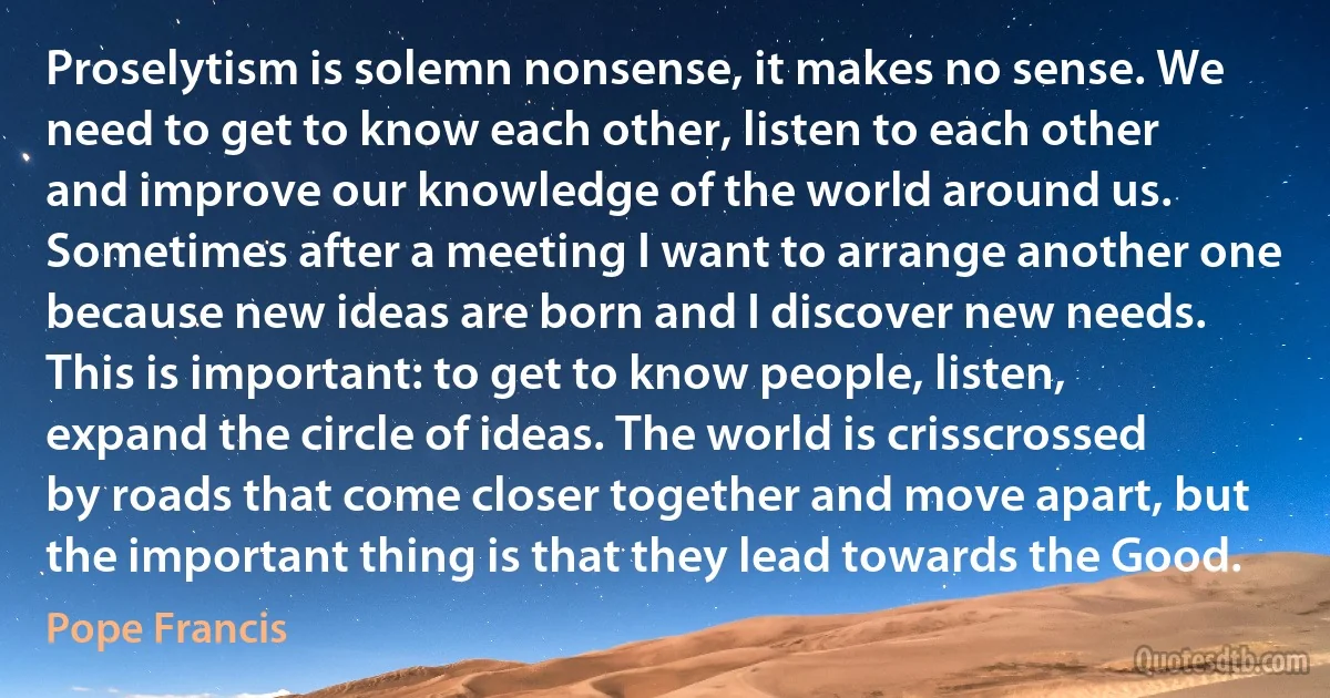 Proselytism is solemn nonsense, it makes no sense. We need to get to know each other, listen to each other and improve our knowledge of the world around us. Sometimes after a meeting I want to arrange another one because new ideas are born and I discover new needs. This is important: to get to know people, listen, expand the circle of ideas. The world is crisscrossed by roads that come closer together and move apart, but the important thing is that they lead towards the Good. (Pope Francis)