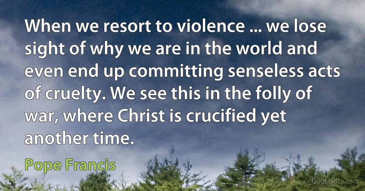 When we resort to violence ... we lose sight of why we are in the world and even end up committing senseless acts of cruelty. We see this in the folly of war, where Christ is crucified yet another time. (Pope Francis)