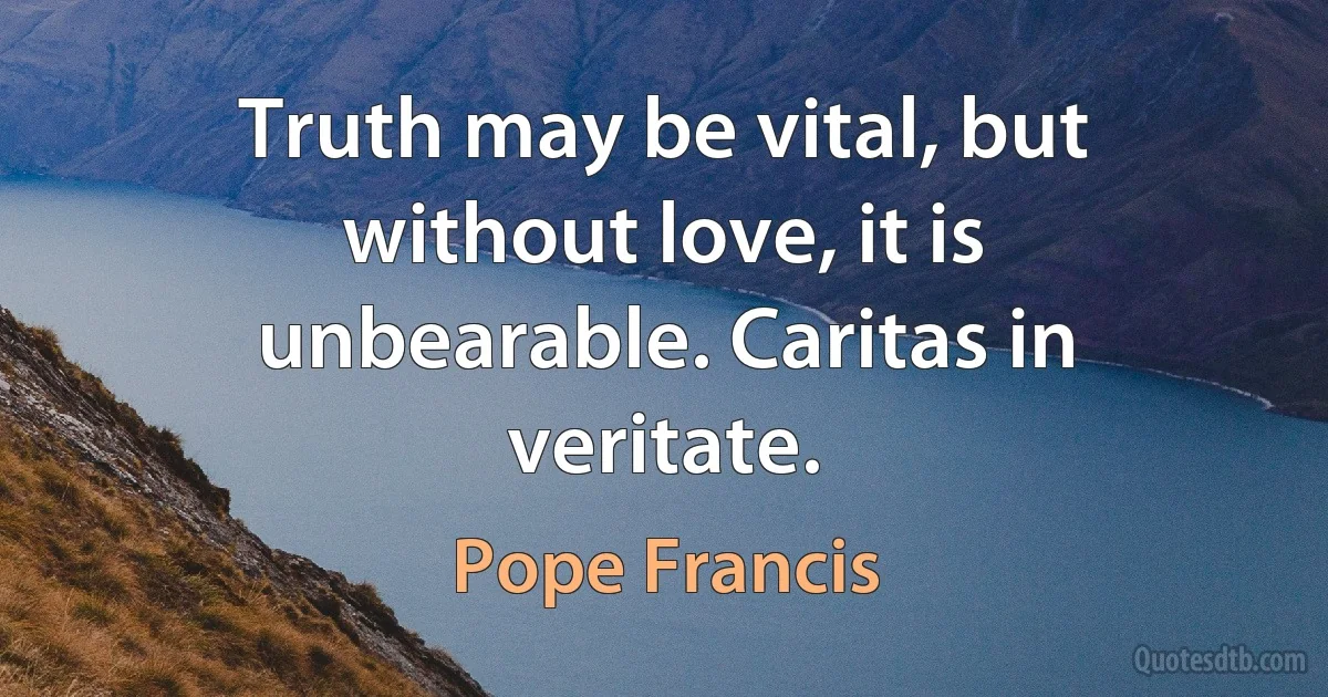 Truth may be vital, but without love, it is unbearable. Caritas in veritate. (Pope Francis)