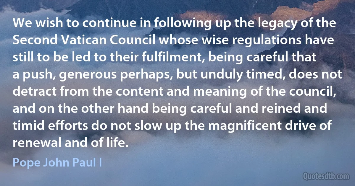 We wish to continue in following up the legacy of the Second Vatican Council whose wise regulations have still to be led to their fulfilment, being careful that a push, generous perhaps, but unduly timed, does not detract from the content and meaning of the council, and on the other hand being careful and reined and timid efforts do not slow up the magnificent drive of renewal and of life. (Pope John Paul I)