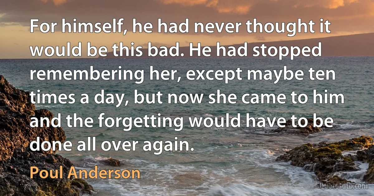 For himself, he had never thought it would be this bad. He had stopped remembering her, except maybe ten times a day, but now she came to him and the forgetting would have to be done all over again. (Poul Anderson)