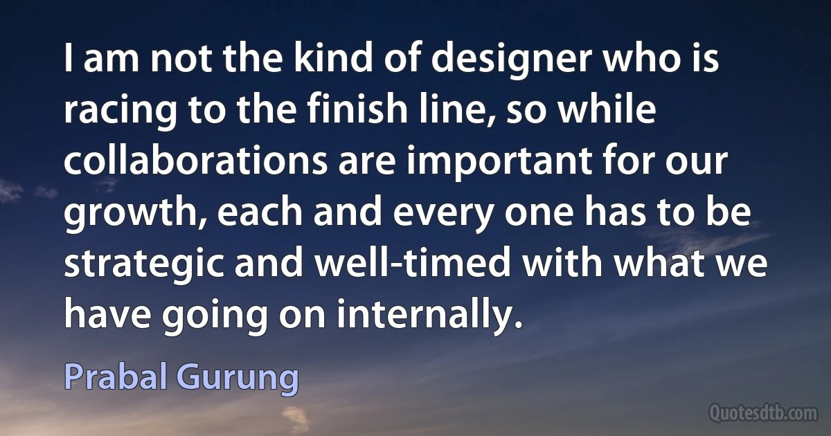 I am not the kind of designer who is racing to the finish line, so while collaborations are important for our growth, each and every one has to be strategic and well-timed with what we have going on internally. (Prabal Gurung)