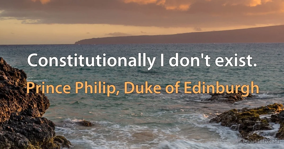 Constitutionally I don't exist. (Prince Philip, Duke of Edinburgh)