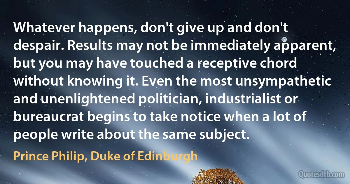 Whatever happens, don't give up and don't despair. Results may not be immediately apparent, but you may have touched a receptive chord without knowing it. Even the most unsympathetic and unenlightened politician, industrialist or bureaucrat begins to take notice when a lot of people write about the same subject. (Prince Philip, Duke of Edinburgh)