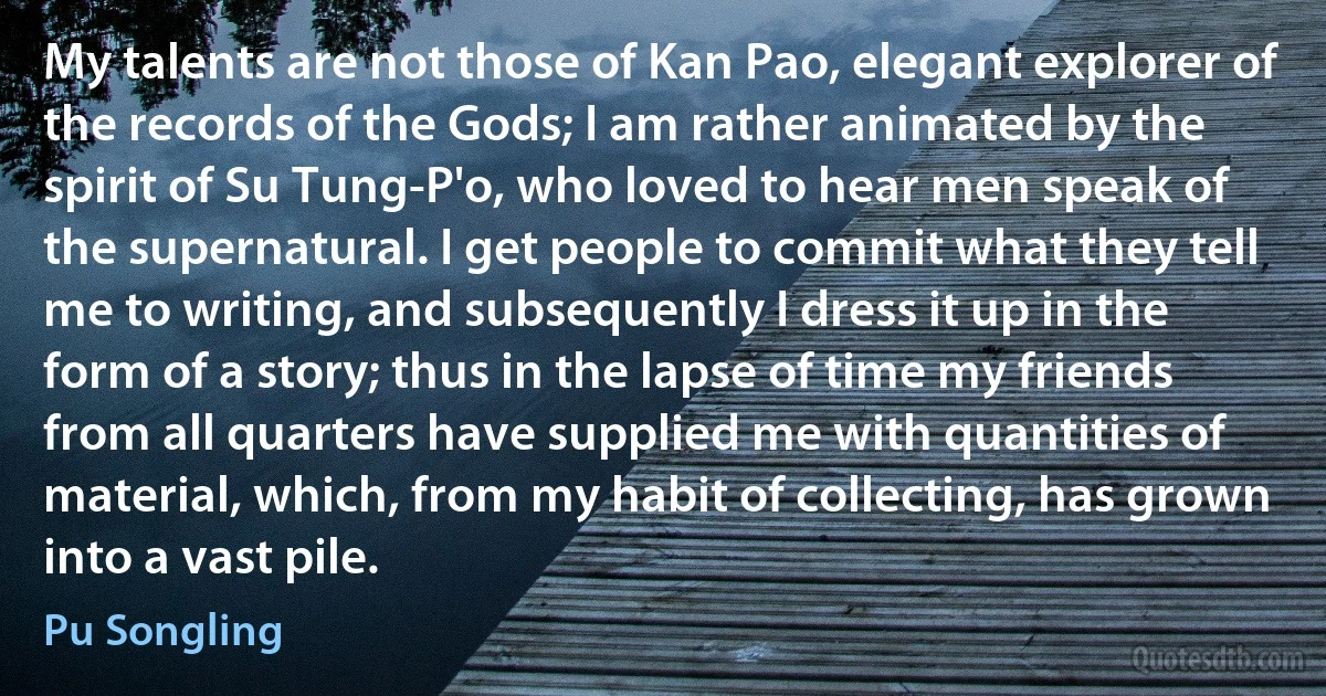 My talents are not those of Kan Pao, elegant explorer of the records of the Gods; I am rather animated by the spirit of Su Tung-P'o, who loved to hear men speak of the supernatural. I get people to commit what they tell me to writing, and subsequently I dress it up in the form of a story; thus in the lapse of time my friends from all quarters have supplied me with quantities of material, which, from my habit of collecting, has grown into a vast pile. (Pu Songling)