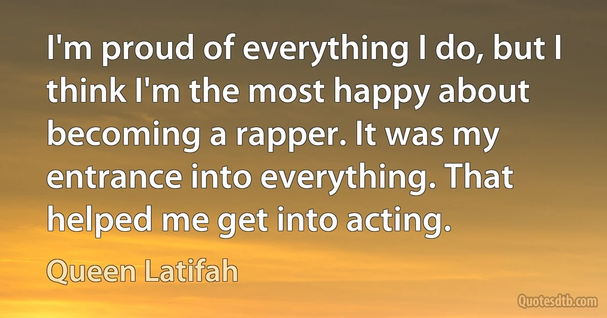 I'm proud of everything I do, but I think I'm the most happy about becoming a rapper. It was my entrance into everything. That helped me get into acting. (Queen Latifah)