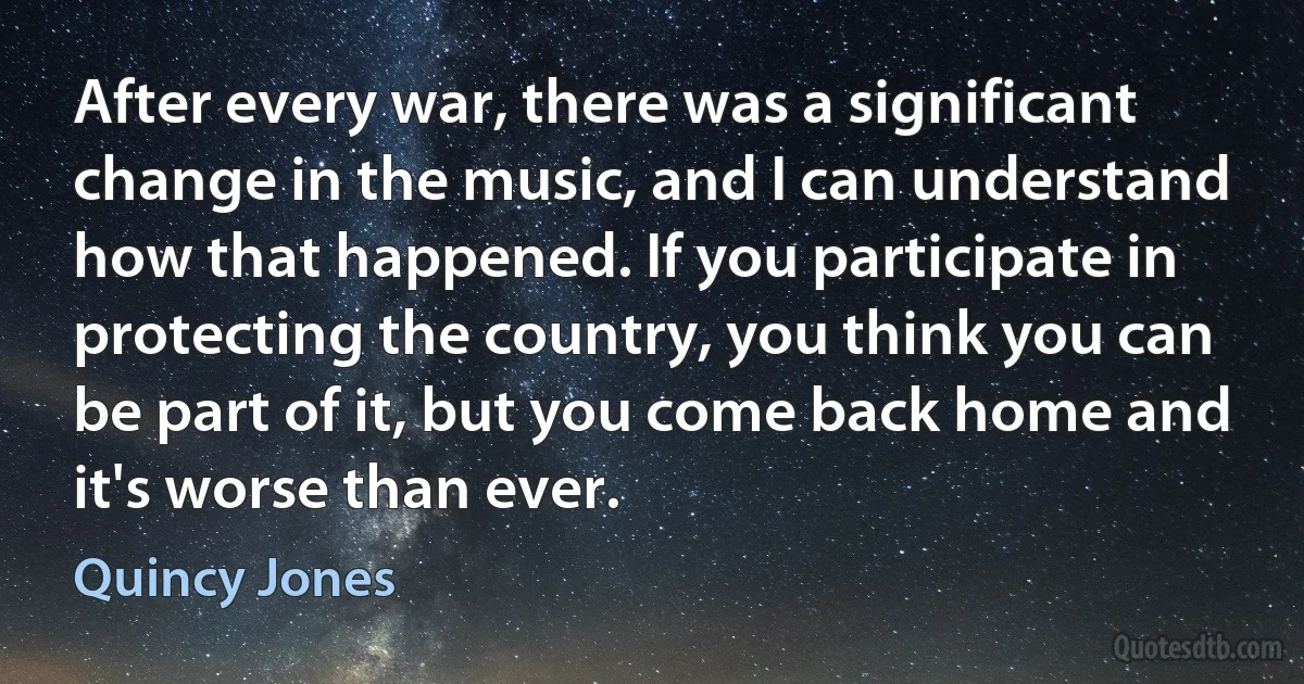 After every war, there was a significant change in the music, and I can understand how that happened. If you participate in protecting the country, you think you can be part of it, but you come back home and it's worse than ever. (Quincy Jones)