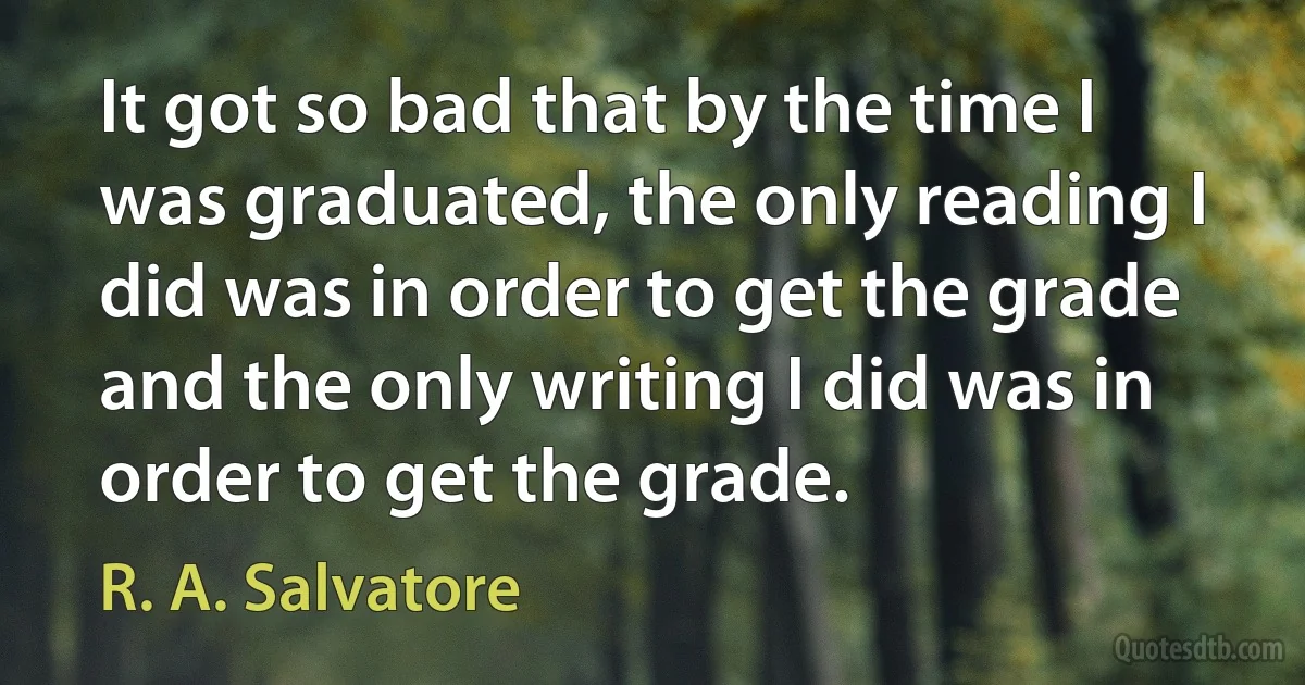 It got so bad that by the time I was graduated, the only reading I did was in order to get the grade and the only writing I did was in order to get the grade. (R. A. Salvatore)