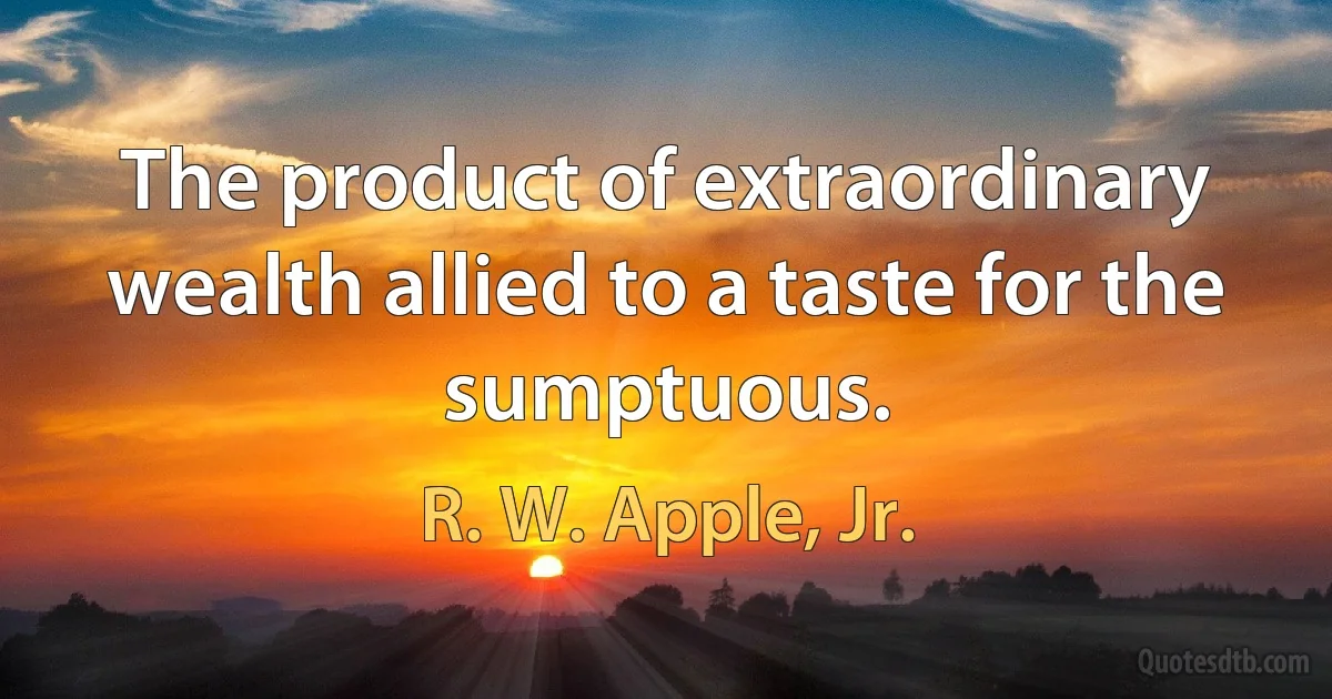 The product of extraordinary wealth allied to a taste for the sumptuous. (R. W. Apple, Jr.)