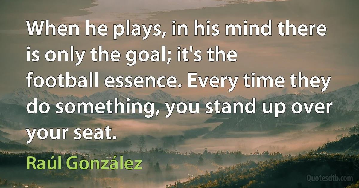 When he plays, in his mind there is only the goal; it's the football essence. Every time they do something, you stand up over your seat. (Raúl González)