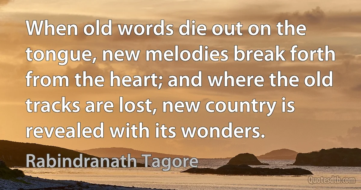 When old words die out on the tongue, new melodies break forth from the heart; and where the old tracks are lost, new country is revealed with its wonders. (Rabindranath Tagore)