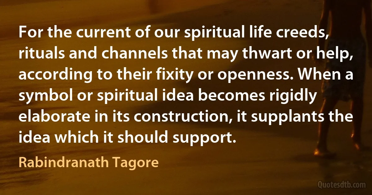 For the current of our spiritual life creeds, rituals and channels that may thwart or help, according to their fixity or openness. When a symbol or spiritual idea becomes rigidly elaborate in its construction, it supplants the idea which it should support. (Rabindranath Tagore)