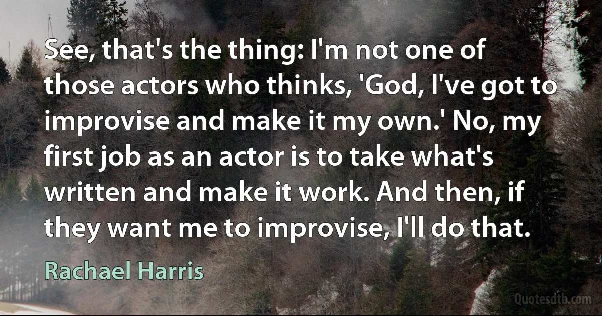 See, that's the thing: I'm not one of those actors who thinks, 'God, I've got to improvise and make it my own.' No, my first job as an actor is to take what's written and make it work. And then, if they want me to improvise, I'll do that. (Rachael Harris)