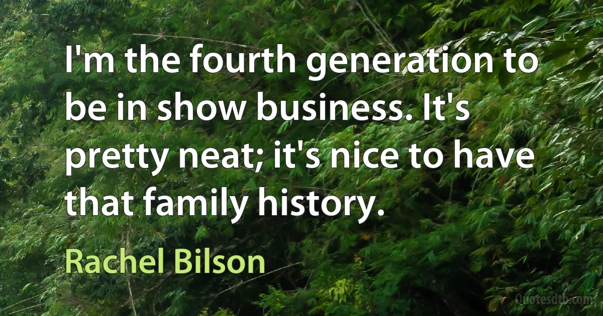 I'm the fourth generation to be in show business. It's pretty neat; it's nice to have that family history. (Rachel Bilson)