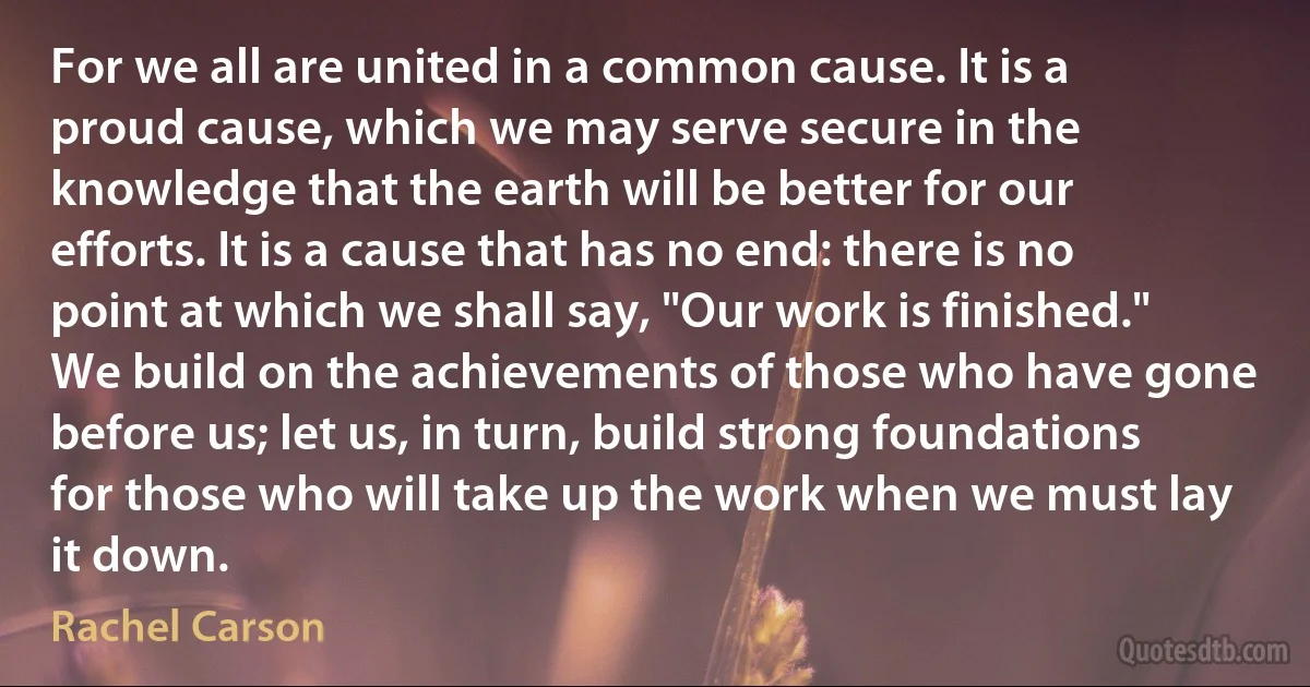 For we all are united in a common cause. It is a proud cause, which we may serve secure in the knowledge that the earth will be better for our efforts. It is a cause that has no end: there is no point at which we shall say, "Our work is finished." We build on the achievements of those who have gone before us; let us, in turn, build strong foundations for those who will take up the work when we must lay it down. (Rachel Carson)