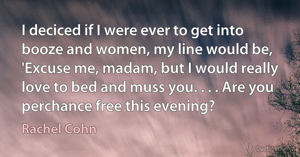 I deciced if I were ever to get into booze and women, my line would be, 'Excuse me, madam, but I would really love to bed and muss you. . . . Are you perchance free this evening? (Rachel Cohn)