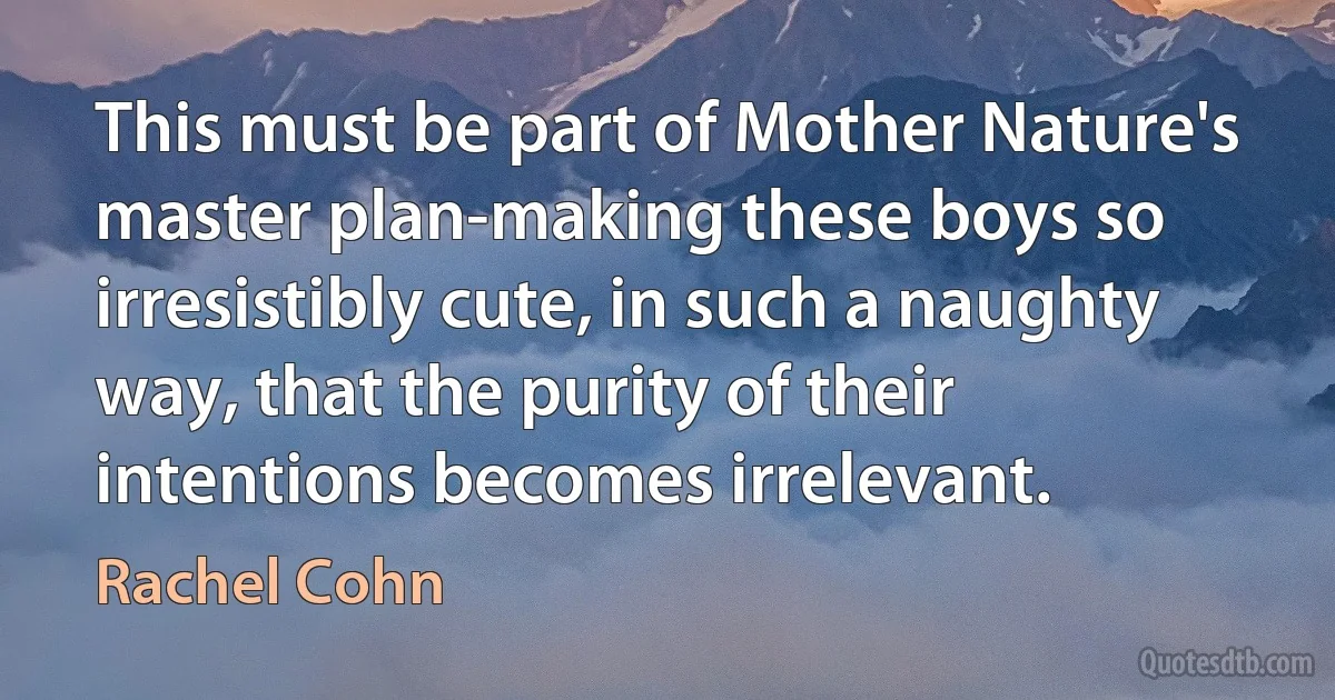 This must be part of Mother Nature's master plan-making these boys so irresistibly cute, in such a naughty way, that the purity of their intentions becomes irrelevant. (Rachel Cohn)