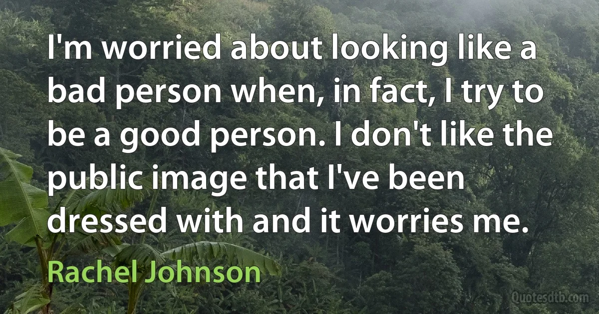 I'm worried about looking like a bad person when, in fact, I try to be a good person. I don't like the public image that I've been dressed with and it worries me. (Rachel Johnson)