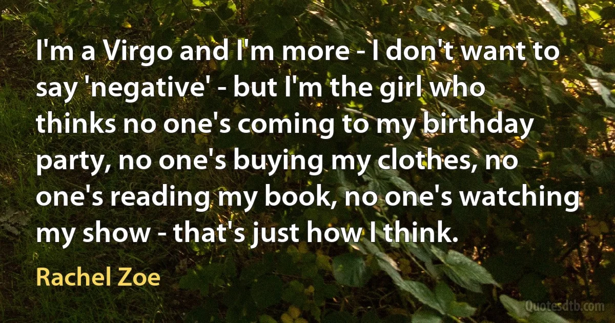 I'm a Virgo and I'm more - I don't want to say 'negative' - but I'm the girl who thinks no one's coming to my birthday party, no one's buying my clothes, no one's reading my book, no one's watching my show - that's just how I think. (Rachel Zoe)