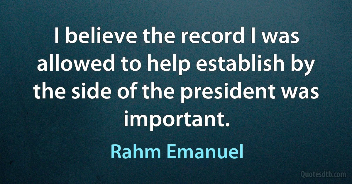 I believe the record I was allowed to help establish by the side of the president was important. (Rahm Emanuel)