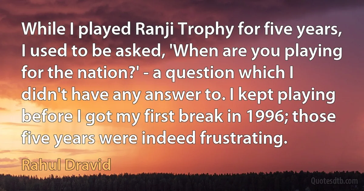 While I played Ranji Trophy for five years, I used to be asked, 'When are you playing for the nation?' - a question which I didn't have any answer to. I kept playing before I got my first break in 1996; those five years were indeed frustrating. (Rahul Dravid)