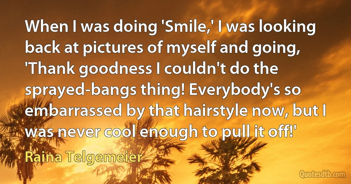 When I was doing 'Smile,' I was looking back at pictures of myself and going, 'Thank goodness I couldn't do the sprayed-bangs thing! Everybody's so embarrassed by that hairstyle now, but I was never cool enough to pull it off!' (Raina Telgemeier)