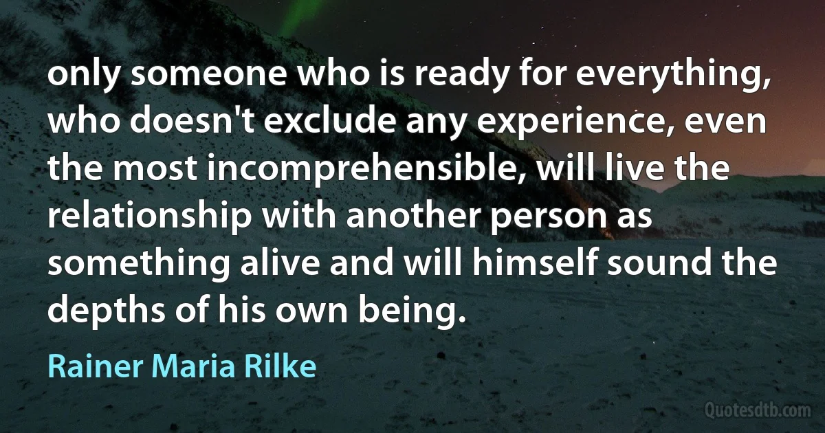 only someone who is ready for everything, who doesn't exclude any experience, even the most incomprehensible, will live the relationship with another person as something alive and will himself sound the depths of his own being. (Rainer Maria Rilke)