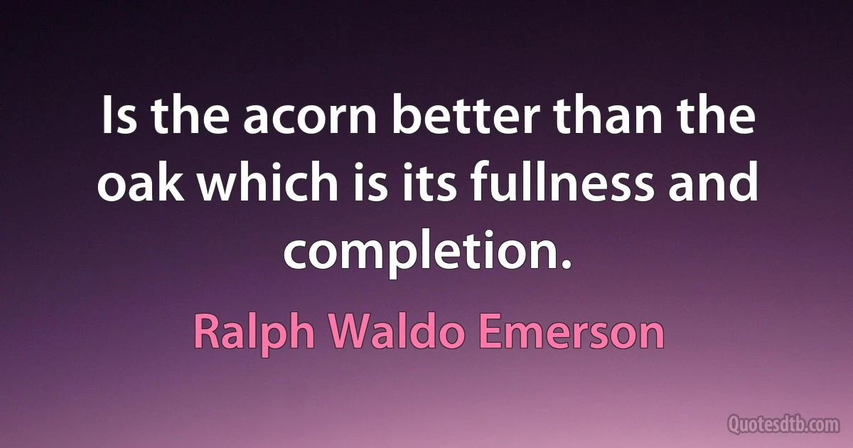 Is the acorn better than the oak which is its fullness and completion. (Ralph Waldo Emerson)