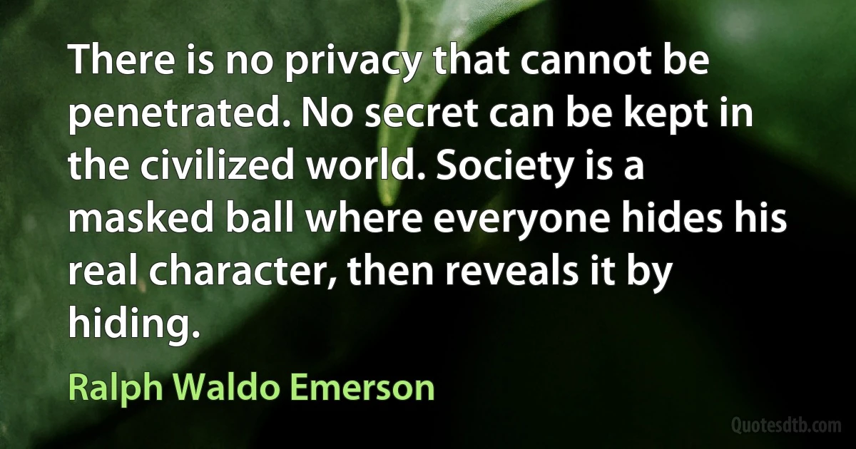 There is no privacy that cannot be penetrated. No secret can be kept in the civilized world. Society is a masked ball where everyone hides his real character, then reveals it by hiding. (Ralph Waldo Emerson)