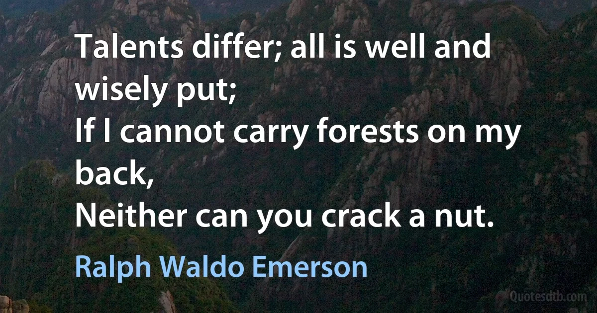 Talents differ; all is well and wisely put;
If I cannot carry forests on my back,
Neither can you crack a nut. (Ralph Waldo Emerson)