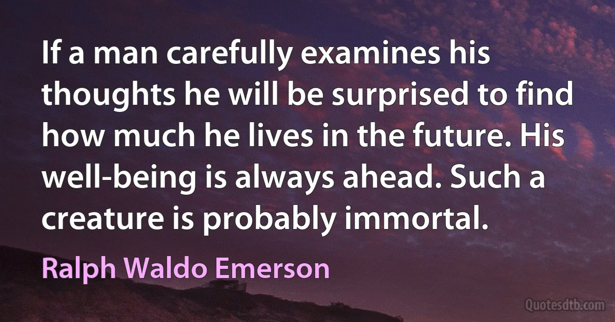 If a man carefully examines his thoughts he will be surprised to find how much he lives in the future. His well-being is always ahead. Such a creature is probably immortal. (Ralph Waldo Emerson)