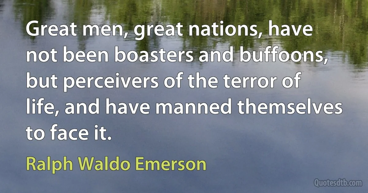 Great men, great nations, have not been boasters and buffoons, but perceivers of the terror of life, and have manned themselves to face it. (Ralph Waldo Emerson)