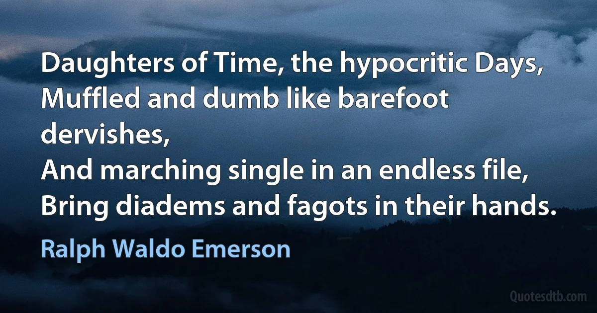 Daughters of Time, the hypocritic Days,
Muffled and dumb like barefoot dervishes,
And marching single in an endless file,
Bring diadems and fagots in their hands. (Ralph Waldo Emerson)