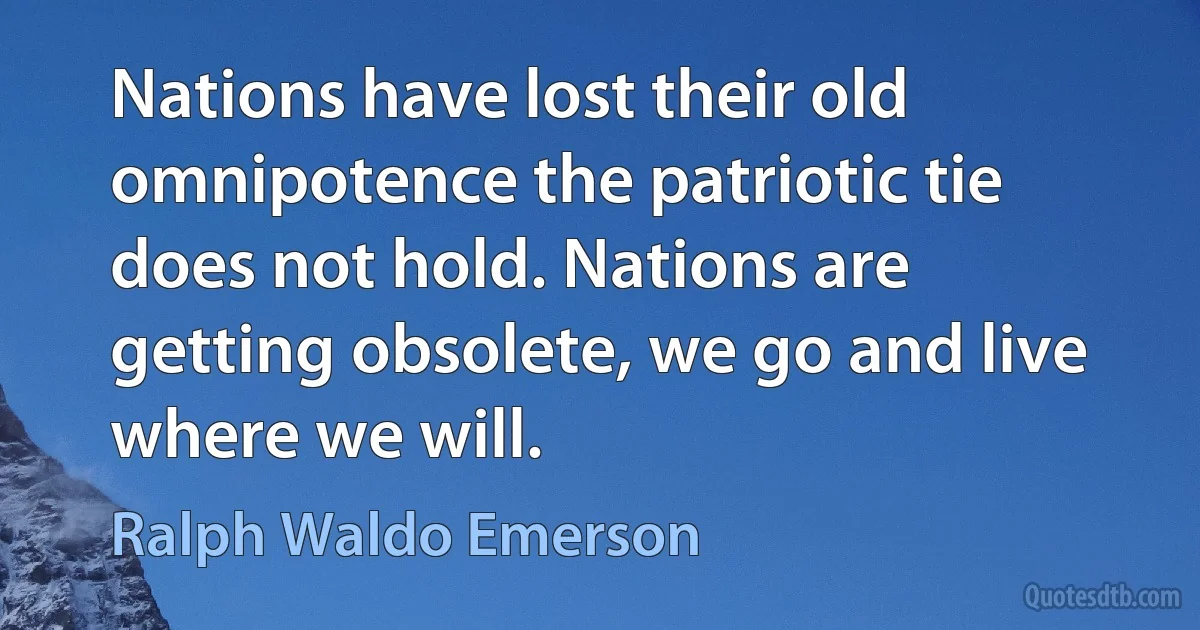 Nations have lost their old omnipotence the patriotic tie does not hold. Nations are getting obsolete, we go and live where we will. (Ralph Waldo Emerson)