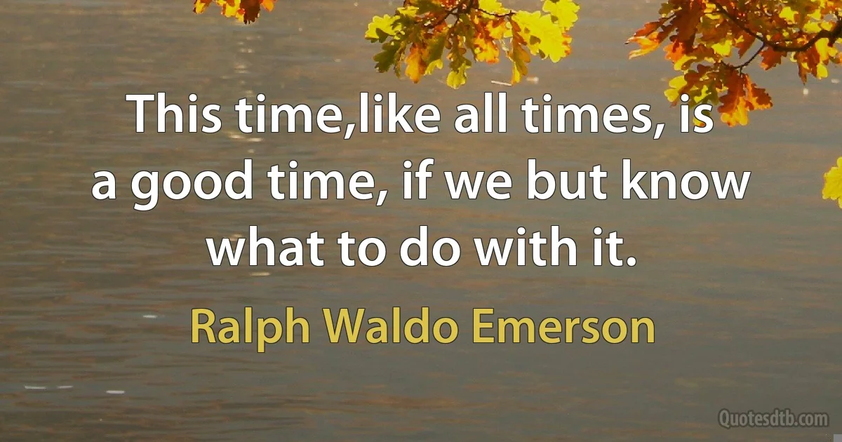 This time,like all times, is a good time, if we but know what to do with it. (Ralph Waldo Emerson)