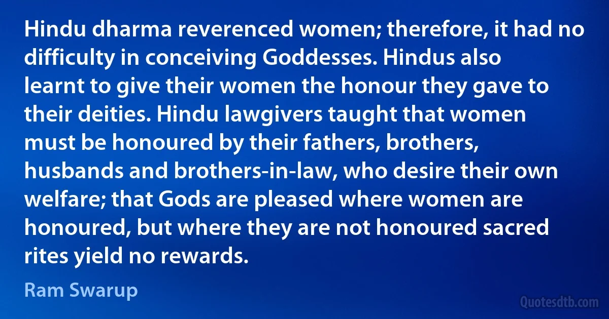 Hindu dharma reverenced women; therefore, it had no difficulty in conceiving Goddesses. Hindus also learnt to give their women the honour they gave to their deities. Hindu lawgivers taught that women must be honoured by their fathers, brothers, husbands and brothers-in-law, who desire their own welfare; that Gods are pleased where women are honoured, but where they are not honoured sacred rites yield no rewards. (Ram Swarup)