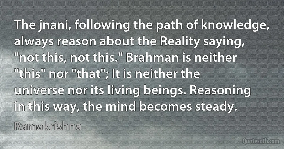 The jnani, following the path of knowledge, always reason about the Reality saying, "not this, not this." Brahman is neither "this" nor "that"; It is neither the universe nor its living beings. Reasoning in this way, the mind becomes steady. (Ramakrishna)