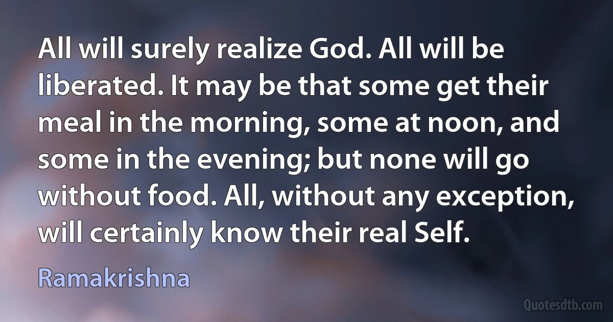 All will surely realize God. All will be liberated. It may be that some get their meal in the morning, some at noon, and some in the evening; but none will go without food. All, without any exception, will certainly know their real Self. (Ramakrishna)